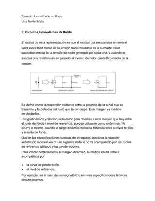 Ejemplo: La caída de un Rayo
Una fuerte lluvia.
3) Circuitos Equivalentes de Ruido
El motivo de esta representación es que al asociar dos resistencias en serie el
valor cuadrático medio de la tensión ruido resultante es la suma del valor
cuadrático medio de la tensión de ruido generada por cada una. Y cuando se
asocian dos resistencias en paralelo el inverso del valor cuadrático medio de la
tensión.
Se define como la proporción existente entre la potencia de la señal que se
transmite y la potencia del ruido que la corrompe. Este margen es medido
en decibelios.
Rango dinámico y relación señal/ruido para referirse a este margen que hay entre
el ruido de fondo y nivel de referencia, pueden utilizarse como sinónimos. No
ocurre lo mismo, cuando el rango dinámico indica la distancia entre el nivel de pico
y el ruido de fondo.
Que en las especificaciones técnicas de un equipo, aparezca la relación
señal/ruido indicada en dB, no significa nada si no va acompañado por los puntos
de referencia utilizado y las ponderaciones.
Para indicar correctamente el margen dinámico, la medida en dB debe ir
acompañada por:
 la curva de ponderación.
 el nivel de referencia.
Por ejemplo, en el caso de un magnetófono en unas especificaciones técnicas
encontraríamos:
 