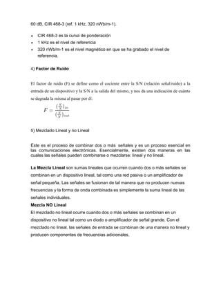 60 dB, CIR 468-3 (ref. 1 kHz, 320 nWb/m-1).
 CIR 468-3 es la curva de ponderación
 1 kHz es el nivel de referencia
 320 nWb/m-1 es el nivel magnético en que se ha grabado el nivel de
referencia.
4) Factor de Ruido
El factor de ruido (F) se define como el cociente entre la S/N (relación señal/ruido) a la
entrada de un dispositivo y la S/N a la salida del mismo, y nos da una indicación de cuánto
se degrada la misma al pasar por él:
5) Mezclado Lineal y no Lineal
Este es el proceso de combinar dos o más señales y es un proceso esencial en
las comunicaciones electrónicas. Esencialmente, existen dos maneras en las
cuales las señales pueden combinarse o mezclarse: lineal y no lineal.
La Mezcla Lineal son sumas lineales que ocurren cuando dos o más señales se
combinan en un dispositivo lineal, tal como una red pasiva o un amplificador de
señal pequeña. Las señales se fusionan de tal manera que no producen nuevas
frecuencias y la forma de onda combinada es simplemente la suma lineal de las
señales individuales.
Mezcla NO Lineal
El mezclado no lineal ocurre cuando dos o más señales se combinan en un
dispositivo no lineal tal como un diodo o amplificador de señal grande. Con el
mezclado no lineal, las señales de entrada se combinan de una manera no lineal y
producen componentes de frecuencias adicionales.
 