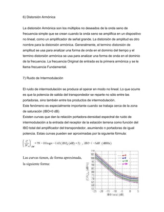 6) Distorsión Armónica
La distorsión Armónica son los múltiplos no deseados de la onda seno de
frecuencia simple que se crean cuando la onda seno se amplifica en un dispositivo
no lineal, como un amplificador de señal grande. La distorsión de amplitud es otro
nombre para la distorsión armónica. Generalmente, el termino distorsión de
amplitud se usa para analizar una forma de onda en el dominio del tiempo y el
termino distorsión armónica se usa para analizar una forma de onda en el dominio
de la frecuencia. La frecuencia Original de entrada es la primera armónica y se le
llama frecuencia Fundamental.
7) Ruido de Intermodulación
El ruido de intermodulación se produce al operar en modo no lineal. Lo que ocurre
es que la potencia de salida del transpondedor se reparte no sólo entre las
portadoras, sino también entre los productos de intermodulación.
Este fenómeno es especialmente importante cuando se trabaja cerca de la zona
de saturación (IBO=0 dB)
Existen curvas que dan la relación portadora-densidad espectral de ruido de
intermodulación a la entrada del receptor de la estación terrena como función del
IBO total del amplificador del transpondedor, asumiendo n portadoras de igual
potencia. Estas curvas pueden ser aproximadas por la siguiente fórmula:
Las curvas tienen, de forma aproximada,
la siguiente forma:
 