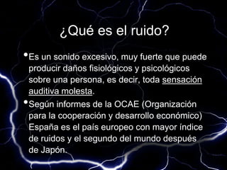 ¿Qué es el ruido?
•Es un sonido excesivo, muy fuerte que puede
producir daños fisiológicos y psicológicos
sobre una persona, es decir, toda sensación
auditiva molesta.
•Según informes de la OCAE (Organización
para la cooperación y desarrollo económico)
España es el país europeo con mayor índice
de ruidos y el segundo del mundo después
de Japón.
 