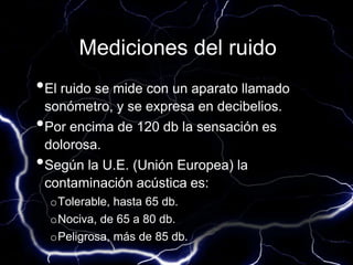 Mediciones del ruido
•El ruido se mide con un aparato llamado
sonómetro, y se expresa en decibelios.
•Por encima de 120 db la sensación es
dolorosa.
•Según la U.E. (Unión Europea) la
contaminación acústica es:
oTolerable, hasta 65 db.
oNociva, de 65 a 80 db.
oPeligrosa, más de 85 db.
 