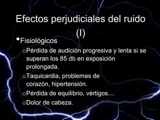 Efectos perjudiciales del ruido
(I)
•Fisiológicos
oPérdida de audición progresiva y lenta si se
superan los 85 db en exposición
prolongada.
oTaquicardia, problemas de
corazón, hipertensión.
oPérdida de equilibrio, vértigos…
oDolor de cabeza.
 