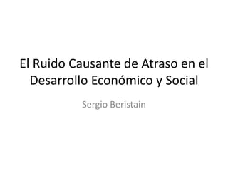 El Ruido Causante de Atraso en el
Desarrollo Económico y Social
Sergio Beristain
 
