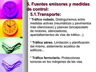 5. Fuentes emisoras y medidas5. Fuentes emisoras y medidas
de control:de control:
5.1.Transporte:5.1.Transporte:
** Tráfico rodado.Tráfico rodado. Distinguiremos entreDistinguiremos entre
medidas activas (neumáticos y pavimentosmedidas activas (neumáticos y pavimentos
más silenciosos) y pasivas (encapsuladomás silenciosos) y pasivas (encapsulado
de motores, silenciadores,de motores, silenciadores,
apantallamientos de vías de tráfico...).apantallamientos de vías de tráfico...).
** Tráfico aéreo.Tráfico aéreo. Limitación y planificaciónLimitación y planificación
del mismo, aislamiento acústico dedel mismo, aislamiento acústico de
edificios...edificios...
** Tráfico ferroviario.Tráfico ferroviario. ProteccionesProtecciones
sonoras en los márgenes de las vias.sonoras en los márgenes de las vias.
 