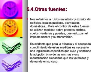 5.4.Otras fuentes:5.4.Otras fuentes:
 Nos referimos a ruidos en interior y exterior deNos referimos a ruidos en interior y exterior de
edificios, locales públicos, actividadesedificios, locales públicos, actividades
domésticas....Para el control de estas fuentesdomésticas....Para el control de estas fuentes
se utilizan medidas sobre paredes, techos,se utilizan medidas sobre paredes, techos,
suelos, ventanas y puertas, que reduzcan elsuelos, ventanas y puertas, que reduzcan el
impacto sonoro y su transmisión.impacto sonoro y su transmisión.
Es evidente que para la eficacia y el adecuadoEs evidente que para la eficacia y el adecuado
cumplimiento de estas medidas es necesariocumplimiento de estas medidas es necesario
una legislación específica que exija y sancioneuna legislación específica que exija y sancione
la adopción ó no de las mismas y unala adopción ó no de las mismas y una
mentalización ciudadana que las favorezca ymentalización ciudadana que las favorezca y
demande en su caso.demande en su caso.
 