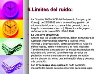 6.Límites del ruido:6.Límites del ruido:
 La Directiva 2002/49/CE del Parlamento Europeo y delLa Directiva 2002/49/CE del Parlamento Europeo y del
Consejo de 25/6/2022 sobre evaluación y gestión delConsejo de 25/6/2022 sobre evaluación y gestión del
ruido ambiental, marca, con carácter general, Lden yruido ambiental, marca, con carácter general, Lden y
Lnight como niveles sonoros (dB) medios a largo plazo,Lnight como niveles sonoros (dB) medios a largo plazo,
definidos en la norma ISO 1996-2:1987.definidos en la norma ISO 1996-2:1987.
 La Directiva 2002/49/CELa Directiva 2002/49/CE
Ordena que los Estados miembros, deben comunicar a laOrdena que los Estados miembros, deben comunicar a la
Comisión informaciones relativas a valores límite,Comisión informaciones relativas a valores límite,
vigentes y en preparación, correspondientes al ruido devigentes y en preparación, correspondientes al ruido de
tráfico rodado, aéreo y ferroviario y el ruido industrial.tráfico rodado, aéreo y ferroviario y el ruido industrial.
También manda la elaboración de mapas estratégicos deTambién manda la elaboración de mapas estratégicos de
ruido (del año anterior) para diferentes tamaños deruido (del año anterior) para diferentes tamaños de
población, marca la elaboración de planes de acciónpoblación, marca la elaboración de planes de acción
contra el ruido, así como una información clara y continuacontra el ruido, así como una información clara y continua
a la población.a la población.
 LasLas Ordenanzas MunicipalesOrdenanzas Municipales de cada población,de cada población,
marcarán los límites de ruido concretos para cada lugar.marcarán los límites de ruido concretos para cada lugar.
 