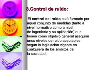 8.Control de ruido:8.Control de ruido:
ElEl control del ruidocontrol del ruido está formado porestá formado por
aquel conjunto de medidas (tanto aaquel conjunto de medidas (tanto a
nivel normativo como a nivelnivel normativo como a nivel
de ingeniería y su aplicación) quede ingeniería y su aplicación) que
tienen como objetivo general asegurartienen como objetivo general asegurar
unos niveles de ruido aceptablesunos niveles de ruido aceptables
según la legislación vigente ensegún la legislación vigente en
cualquiera de los ámbitos decualquiera de los ámbitos de
la sociedad.la sociedad.
 