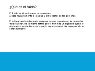 ¿Qué es el ruido?
El Ruido es el sonido que no deseamos.
Afecta negativamente a la salud y el bienestar de las personas
El ruido experimentado por personas que no lo producen se denomina
"ruido ajeno". De la misma forma que el humo de un cigarrillo ajeno, el
ruido ajeno puede tener un impacto negativo sobre las personas sin su
consentimiento.
 
