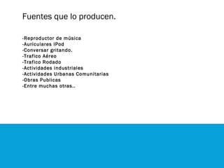 Fuentes que lo producen.
-Reproductor de música
-Auriculares IPod
-Conversar gritando.
-Trafico Aéreo
-Trafico Rodado
-Actividades industriales
-Actividades Urbanas Comunitarias
-Obras Publicas
-Entre muchas otras..
 