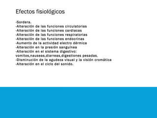 Efectos fisiológicos
-Sordera.
-Alteración de las funciones circulatorias
-Alteración de las funciones cardiacas
-Alteración de las funciones respiratorias
-Alteración de las funciones endocrinas
-Aumento de la actividad electro dérmica
-Alteración en la presión sanguínea
-Alteración en el sistema digestivo:
vomitos,nauseas,diarreas,digestiones pesadas.
-Disminución de la agudeza visual y la visión cromática
-Alteración en el ciclo del sonido.
 