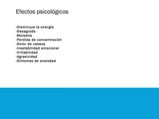 Efectos psicológicos
-Disminuye la energía
-Desagrado
-Molestia
-Perdida de concentración
-Dolor de cabeza
-Inestabilidad emocional
-Irritabilidad
-Agresividad
-Síntomas de ansiedad
 