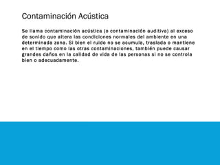 Contaminación Acústica
Se llama contaminación acústica (o contaminación auditiva) al exceso
de sonido que altera las condiciones normales del ambiente en una
determinada zona. Si bien el ruido no se acumula, traslada o mantiene
en el tiempo como las otras contaminaciones, también puede causar
grandes daños en la calidad de vida de las personas si no se controla
bien o adecuadamente.
 