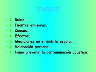 INDICE
• 1. Ruido.
• 2. Fuentes emisoras.
• 3. Causas.
• 4. Efectos.
• 5. Mediciones en el ámbito escolar.
• 6. Valoración personal.
• 7. Como prevenir la contaminación acústica.
 