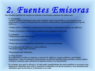 2. Fuentes EmisorasLas actuales medidas de control en relación a las fuentes emisoras de ruidos son:
1º Transporte
*Tráfico rodado. Distinguiremos entre medidas activas (neumáticos y pavimentos más
silenciosos) y pasivas (encapsulado de motores, silenciadores, apantallamientos de vías de
tráfico...).
*Tráfico aéreo. Limitación y planificación del mismo, aislamiento acústico de edificios...
*Tráfico ferroviario. Protecciones sonoras en los márgenes de las vías.
2º Industria
*Maquinarias más silenciosas.
*Aislamiento acústico.
*Protección de los trabajadores (dosímetro y cascos protectores).
3º Construcción de edificios y obras públicas
*Normativa legal sobre horarios.
*Maquinaria más silenciosa.
4º Otras fuentes
Nos referimos a ruidos en interior y exterior de edificios, locales públicos, actividades
domésticas....Para el control de estas fuentes se utilizan medidas sobre paredes, techos, suelos,
ventanas y puertas, que reduzcan el impacto sonoro y su transmisión.
Es evidente que para la eficacia y el adecuado cumplimiento de estas medidas es necesario una
legislación específica que exija y sancione la adopción ó no de las mismas y una mentalización
ciudadana que las favorezca y demande en su caso.
 
