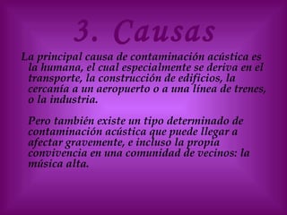 3. Causas
La principal causa de contaminación acústica es
la humana, el cual especialmente se deriva en el
transporte, la construcción de edificios, la
cercanía a un aeropuerto o a una línea de trenes,
o la industria.
Pero también existe un tipo determinado de
contaminación acústica que puede llegar a
afectar gravemente, e incluso la propia
convivencia en una comunidad de vecinos: la
música alta.
 