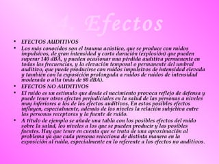 4. Efectos
• EFECTOS AUDITIVOS
• Los más conocidos son el trauma acústico, que se produce con ruidos
impulsivos, de gran intensidad y corta duración (explosión) que pueden
superar 140 dBA, y pueden ocasionar una pérdida auditiva permanente en
todas las frecuencias, y la elevación temporal o permanente del umbral
auditivo, que puede producirse con ruidos impulsivos de intensidad elevada
y también con la exposición prolongada a ruidos de ruidos de intensidad
moderada o alta (más de 80 dBA).
• EFECTOS NO AUDITIVOS
• El ruido es un estímulo que desde el nacimiento provoca reflejo de defensa y
puede tener otros efectos perjudiciales en la salud de las personas a niveles
muy inferiores a los de los efectos auditivos. En estos posibles efectos
influyen, especialmente, además de los niveles la relación subjetiva entre
las personas receptoras y la fuente de ruido.
• A título de ejemplo se añade una tabla con los posibles efectos del ruido
sobre la salud, los niveles a los que se pueden producir y las posibles
fuentes. Hay que tener en cuenta que se trata de una aproximación al
problema ya que cada persona reacciona de distinta manera en la
exposición al ruido, especialmente en lo referente a los efectos no auditivos.
 