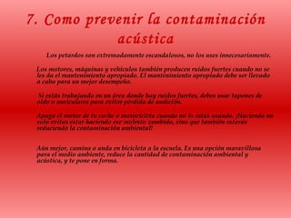 7. Como prevenir la contaminación
acústica
Los petardos son extremadamente escandalosos, no los uses innecesariamente.
Los motores, máquinas y vehículos también producen ruidos fuertes cuando no se
les da el mantenimiento apropiado. El mantenimiento apropiado debe ser llevado
a cabo para un mejor desempeño.
Si estás trabajando en un área donde hay ruidos fuertes, debes usar tapones de
oído o auriculares para evitar pérdida de audición.
Apaga el motor de tu coche o motocicleta cuando no lo estás usando. ¡Haciendo no
solo evitas estar haciendo ese molesto zumbido, sino que también estarás
reduciendo la contaminación ambiental!
Aún mejor, camina o anda en bicicleta a la escuela. Es una opción maravillosa
para el medio ambiente, reduce la cantidad de contaminación ambiental y
acústica, y te pone en forma.
 