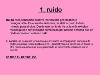 1. ruido
Ruido es la sensación auditiva inarticulada generalmente
desagradable. En el medio ambiente, se define como todo lo
molesto para el oído. Desde ese punto de vista, la más excelsa
música puede ser calificada como ruido por aquella persona que en
cierto momento no desee oírla.
El sonido, es cualquier fenómeno que involucre la propagación en forma de
ondas elásticas (sean audibles o no), generalmente a través de un fluido (u
otro medio elástico) que esté generando el movimiento vibratorio de un
cuerpo.
SE MIDE EN DECIBELIOS.
 
