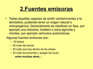 2.Fuentes emisoras
• Todas aquellas capaces de emitir contaminantes a la
atmósfera, pudiendo tener un origen natural o
antropogénico. Generalmente se clasifican en fijas, por
ejemplo una industria, tiradero o zona agrícola y
móviles, por ejemplo vehículos automotores.
Algunas fuentes emisoras son:
– El timbre
– El ruido del recreo
– El ruido que hay dentro de las clases
– El ruido de encender y apagar las luces
entre muchos otros…entre muchos otros…
 