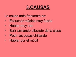 3.CAUSAS
La causa más frecuente es:
• Escuchar música muy fuerte
• Hablar muy alto
• Salir armando alboroto de la clase
• Pedir las cosas chillando
• Hablar por el móvil
 