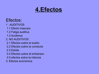 4.Efectos
Efectos:
1 . AUDITIVOS
1.1 Efecto mascara
1.2 Fatiga auditiva
1.3 Acúfenos
2. NO AUDITIVOS
2.1 Efectos sobre el sueño
2.2 Efectos sobre la conducta
2.3 Estrés
2.4 Efectos sobre el embarazo
2.5 efectos sobre la infancia
3. Efectos económica
 