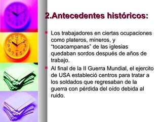 2.Antecedentes históricos:2.Antecedentes históricos:
 Los trabajadores en ciertas ocupacionesLos trabajadores en ciertas ocupaciones
como plateros, mineros, ycomo plateros, mineros, y
“tocacampanas” de las iglesias“tocacampanas” de las iglesias
quedaban sordos después de años dequedaban sordos después de años de
trabajo.trabajo.
 Al final de la II Guerra Mundial, el ejercitoAl final de la II Guerra Mundial, el ejercito
de USA estableció centros para tratar ade USA estableció centros para tratar a
los soldados que regresaban de lalos soldados que regresaban de la
guerra con pérdida del oído debida alguerra con pérdida del oído debida al
ruido.ruido.
 