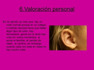 6.Valoración personal
En mi opinión yo creo que hay un
ruido normal porque en un colegio
o instituto siempre tiene que haber
algún tipo de ruido, hay
demasiada gente por lo tanto hay
ruido en varios momentos al
sonar el tiemble, el cambio de
clase , la cantina, sin embargo
cuando cada uno esta en clase no
hay mucho ruido.
 