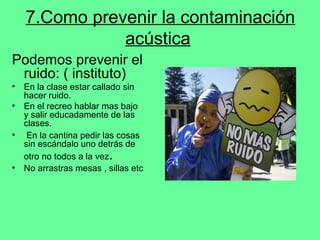 7.Como prevenir la contaminación
acústica
Podemos prevenir el
ruido: ( instituto)
• En la clase estar callado sin
hacer ruido.
• En el recreo hablar mas bajo
y salir educadamente de las
clases.
• En la cantina pedir las cosas
sin escándalo uno detrás de
otro no todos a la vez.
• No arrastras mesas , sillas etc
 