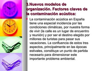 3.Nuevos modelos de3.Nuevos modelos de
organización. Factores claves deorganización. Factores claves de
la contaminación acústica:la contaminación acústica:
 La contaminación acústica en EspañaLa contaminación acústica en España
tiene una especial incidencia por lastiene una especial incidencia por las
condiciones climáticas, por nuestra formacondiciones climáticas, por nuestra forma
de vivir (la calle es un lugar de encuentrode vivir (la calle es un lugar de encuentro
y reunión) y por ser el destino elegido pory reunión) y por ser el destino elegido por
millones de turistas para pasar susmillones de turistas para pasar sus
vacaciones. La confluencia de estos tresvacaciones. La confluencia de estos tres
aspectos, principalmente en las épocasaspectos, principalmente en las épocas
estivales, constituye un punto de partidaestivales, constituye un punto de partida
necesario para dimensionar estenecesario para dimensionar este
importante problema ambiental.importante problema ambiental.
 