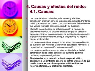 4. Causas y efectos del ruido:4. Causas y efectos del ruido:
4.1. Causas:4.1. Causas:
 Las características culturales, relacionales y afectivas,Las características culturales, relacionales y afectivas,
condicionan o forman parte de la percepción del ruido. Por tanto,condicionan o forman parte de la percepción del ruido. Por tanto,
habrá que tenerlas en cuenta como contaminante físico objetivo,habrá que tenerlas en cuenta como contaminante físico objetivo,
que vendrá marcado por su intensidad y su duración.que vendrá marcado por su intensidad y su duración.
 El efecto más estudiado de sobreexposición al ruido es laEl efecto más estudiado de sobreexposición al ruido es la
pérdida de audición. El problema radica en que las personaspérdida de audición. El problema radica en que las personas
expuestas rara vez son conscientes de la relación causa-efecto,expuestas rara vez son conscientes de la relación causa-efecto,
al producirse de forma lenta, aunque progresiva y no llegar aal producirse de forma lenta, aunque progresiva y no llegar a
causar sordera total.causar sordera total.
 Los ruidos domésticos, aunque pocas veces causan problemasLos ruidos domésticos, aunque pocas veces causan problemas
de audición, son molestos y alteran las actividades normales, lade audición, son molestos y alteran las actividades normales, la
capacidad de concentración y de comunicación.capacidad de concentración y de comunicación.
 Los ruidos repentinos provocan interrupción de la actividad,Los ruidos repentinos provocan interrupción de la actividad,
constricción de los vasos sanguíneos, aumento del ritmoconstricción de los vasos sanguíneos, aumento del ritmo
cardiaco y espasmos digestivos.cardiaco y espasmos digestivos.
 El ruido urbano, provocado sobre todo por el tráfico,El ruido urbano, provocado sobre todo por el tráfico,
contribuye a un ambiente general de estrés y tensión, lo quecontribuye a un ambiente general de estrés y tensión, lo que
puede favorecer reacciones psicosomáticas diversaspuede favorecer reacciones psicosomáticas diversas
(úlceras, alergias...) y problemas mentales.(úlceras, alergias...) y problemas mentales.
 