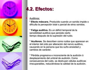 4.2. Efectos:4.2. Efectos:
 Auditivos:Auditivos:
** Efecto máscara.Efecto máscara. Producido cuando un sonido impide oProducido cuando un sonido impide o
dificulta la percepción total o parcial de otros sonidos.dificulta la percepción total o parcial de otros sonidos.
** Fatiga auditiva.Fatiga auditiva. Es un déficit temporal de laEs un déficit temporal de la
sensibilidad auditiva que persiste ciertosensibilidad auditiva que persiste cierto
tiempo después de la supresión del ruido.tiempo después de la supresión del ruido.
** AcufenosAcufenos. Se describen como ruidos que aparecen en. Se describen como ruidos que aparecen en
el interior del oído por alteración del nervio auditivo,el interior del oído por alteración del nervio auditivo,
causando en la persona que los sufre ansiedad ycausando en la persona que los sufre ansiedad y
cambios de carácter.cambios de carácter.
* Pérdida progresiva e inconsciente de la audición ó* Pérdida progresiva e inconsciente de la audición ó
desplazamiento del umbral de audición. Comodesplazamiento del umbral de audición. Como
consecuencia del ruido, se destruyen células auditivasconsecuencia del ruido, se destruyen células auditivas
irrecuperables, reduciéndose la calidad de la audición.irrecuperables, reduciéndose la calidad de la audición.
 