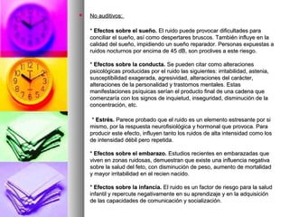  No auditivos:No auditivos:
** Efectos sobre el sueño.Efectos sobre el sueño. El ruido puede provocar dificultades paraEl ruido puede provocar dificultades para
conciliar el sueño, así como despertares bruscos. También influye en laconciliar el sueño, así como despertares bruscos. También influye en la
calidad del sueño, impidiendo un sueño reparador. Personas expuestas acalidad del sueño, impidiendo un sueño reparador. Personas expuestas a
ruidos nocturnos por encima de 45 dB, son proclives a este riesgo.ruidos nocturnos por encima de 45 dB, son proclives a este riesgo.
** Efectos sobre la conducta.Efectos sobre la conducta. Se pueden citar como alteracionesSe pueden citar como alteraciones
psicológicas producidas por el ruido las siguientes: irritabilidad, astenia,psicológicas producidas por el ruido las siguientes: irritabilidad, astenia,
susceptibilidad exagerada, agresividad, alteraciones del carácter,susceptibilidad exagerada, agresividad, alteraciones del carácter,
alteraciones de la personalidad y trastornos mentales. Estasalteraciones de la personalidad y trastornos mentales. Estas
manifestaciones psíquicas serían el producto final de una cadena quemanifestaciones psíquicas serían el producto final de una cadena que
comenzaría con los signos de inquietud, inseguridad, disminución de lacomenzaría con los signos de inquietud, inseguridad, disminución de la
concentración, etc.concentración, etc.
** Estrés.Estrés. Parece probado que el ruido es un elemento estresante por siParece probado que el ruido es un elemento estresante por si
mismo, por la respuesta neurofisiológica y hormonal que provoca. Paramismo, por la respuesta neurofisiológica y hormonal que provoca. Para
producir este efecto, influyen tanto los ruidos de alta intensidad como losproducir este efecto, influyen tanto los ruidos de alta intensidad como los
de intensidad débil pero repetida.de intensidad débil pero repetida.
** Efectos sobre el embarazo.Efectos sobre el embarazo. Estudios recientes en embarazadas queEstudios recientes en embarazadas que
viven en zonas ruidosas, demuestran que existe una influencia negativaviven en zonas ruidosas, demuestran que existe una influencia negativa
sobre la salud del feto, con disminución de peso, aumento de mortalidadsobre la salud del feto, con disminución de peso, aumento de mortalidad
y mayor irritabilidad en el recien nacido.y mayor irritabilidad en el recien nacido.
** Efectos sobre la infancia.Efectos sobre la infancia. El ruido es un factor de riesgo para la saludEl ruido es un factor de riesgo para la salud
infantil y repercute negativamente en su aprendizaje y en la adquisicióninfantil y repercute negativamente en su aprendizaje y en la adquisición
de las capacidades de comunicación y socialización.de las capacidades de comunicación y socialización.
 