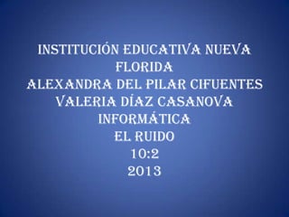 Institución educativa nueva
            florida
Alexandra del pilar Cifuentes
    Valeria Díaz casanova
         informática
           el ruido
              10:2
             2013
 