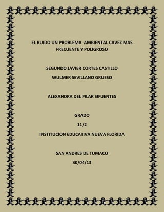 EL RUIDO UN PROBLEMA AMBIENTAL CAVEZ MAS
FRECUENTE Y POLIGROSO
SEGUNDO JAVIER CORTES CASTILLO
WULMER SEVILLANO GRUESO
ALEXANDRA DEL PILAR SIFUENTES
GRADO
11/2
INSTITUCION EDUCATIVA NUEVA FLORIDA
SAN ANDRES DE TUMACO
30/04/13
 