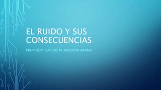 EL RUIDO Y SUS
CONSECUENCIAS
PROFESOR: CARLOS M. VALDIVIA ARANA
 