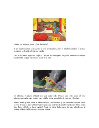 -Ahora van a cantar juntos. ¡Qué dúo harán!
Y los hicieron cantar a dúo; pero la cosa no marchaba, pues el ruiseñor auténtico lo hacía a
su manera y el artificial iba con cuerda.
-No se le puede reprochar -dijo el Director de la Orquesta Imperial-; mantiene el compás
exactamente y sigue mi método al pie de la letra.
En adelante, el pájaro artificial tuvo que cantar solo. Obtuvo tanto éxito como el otro;
además, era mucho más bonito, pues brillaba como un puñado de pulseras y broches.
Repitió treinta y tres veces la misma melodía, sin cansarse, y los cortesanos querían volver
a oírla de nuevo, pero el Emperador opinó que también el ruiseñor verdadero debía cantar
algo. Pero, ¿dónde se había metido? Nadie se había dado cuenta de que, saliendo por la
ventana abierta, había vuelto a su verde bosque.
 