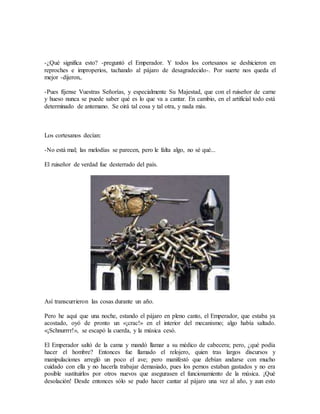 -¿Qué significa esto? -preguntó el Emperador. Y todos los cortesanos se deshicieron en
reproches e improperios, tachando al pájaro de desagradecido-. Por suerte nos queda el
mejor -dijeron,.
-Pues fíjense Vuestras Señorías, y especialmente Su Majestad, que con el ruiseñor de carne
y hueso nunca se puede saber qué es lo que va a cantar. En cambio, en el artificial todo está
determinado de antemano. Se oirá tal cosa y tal otra, y nada más.
Los cortesanos decían:
-No está mal; las melodías se parecen, pero le falta algo, no sé qué...
El ruiseñor de verdad fue desterrado del país.
Así transcurrieron las cosas durante un año.
Pero he aquí que una noche, estando el pájaro en pleno canto, el Emperador, que estaba ya
acostado, oyó de pronto un «¡crac!» en el interior del mecanismo; algo había saltado.
«¡Schnurrrr!», se escapó la cuerda, y la música cesó.
El Emperador saltó de la cama y mandó llamar a su médico de cabecera; pero, ¿qué podía
hacer el hombre? Entonces fue llamado el relojero, quien tras largos discursos y
manipulaciones arregló un poco el ave; pero manifestó que debían andarse con mucho
cuidado con ella y no hacerla trabajar demasiado, pues los pernos estaban gastados y no era
posible sustituirlos por otros nuevos que asegurasen el funcionamiento de la música. ¡Qué
desolación! Desde entonces sólo se pudo hacer cantar al pájaro una vez al año, y aun esto
 