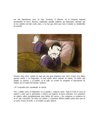 era una imprudencia; pero en tales ocasiones el Director de la Orquesta Imperial
pronunciaba un breve discurso, empleando aquellas palabras tan intrincadas, diciendo que
el ave cantaba tan bien como antes, y no hay que decir que todo el mundo se manifestaba
de acuerdo.
Pasaron cinco años, cuando he aquí que una gran desgracia cayó sobre el país. Los chinos
querían mucho a su Emperador, el cual estaba ahora enfermo de muerte. Ya había sido
elegido su sucesor, y el pueblo, en la calle, no cesaba de preguntar al mayordomo de
Palacio por el estado del anciano monarca.
-¡P! -respondía éste, sacudiendo la cabeza.
Frío y pálido yacía el Emperador en su grande y suntuoso lecho. Toda la Corte lo creía ya
muerto y cada cual se apresuraba a ofrecer sus respetos al nuevo soberano. Los camareros
de palacio salían precipitadamente para hablar del suceso, y las camareras se reunieron en
un té muy concurrido. En todos los salones y corredores habían tendido paños para que no
se oyera el paso de nadie, y así reinaba un gran silencio.
 