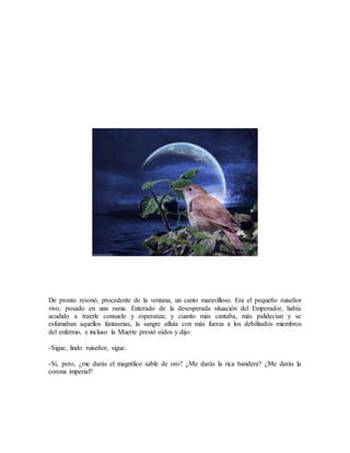 De pronto resonó, procedente de la ventana, un canto maravilloso. Era el pequeño ruiseñor
vivo, posado en una rama. Enterado de la desesperada situación del Emperador, había
acudido a traerle consuelo y esperanza; y cuanto más cantaba, más palidecían y se
esfumaban aquellos fantasmas, la sangre afluía con más fuerza a los debilitados miembros
del enfermo, e incluso la Muerte prestó oídos y dijo:
-Sigue, lindo ruiseñor, sigue.
-Sí, pero, ¿me darás el magnífico sable de oro? ¿Me darás la rica bandera? ¿Me darás la
corona imperial?
 
