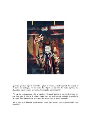 -¡Gracias, gracias! -dijo el Emperador-. ¡Bien te conozco, avecilla celestial! Te desterré de
mi reino; sin embargo, con tus cantos has alejado de mi lecho los malos espíritus, has
ahuyentado de mi corazón la Muerte. ¿Cómo podré recompensarte?
-Ya me has recompensado -dijo el ruiseñor-. Arranqué lágrimas a tus ojos la primera vez
que canté para ti; esto no lo olvidaré nunca, pues son las joyas que contentan al corazón de
un cantor. Pero ahora duerme y recupera las fuerzas, que yo seguiré cantando.
Así lo hizo, y el Soberano quedó sumido en un dulce sueño; ¡qué sueño tan dulce y tan
reparador!
 