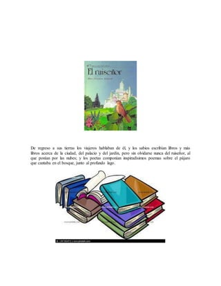 De regreso a sus tierras los viajeros hablaban de él, y los sabios escribían libros y más
libros acerca de la ciudad, del palacio y del jardín, pero sin olvidarse nunca del ruiseñor, al
que ponían por las nubes; y los poetas componían inspiradísimos poemas sobre el pájaro
que cantaba en el bosque, junto al profundo lago.
 
