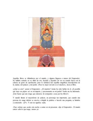 Aquellos libros se difundieron por el mundo, y algunos llegaron a manos del Emperador.
Se hallaba sentado en su sillón de oro, leyendo y leyendo; de vez en cuando hacía con la
cabeza un gesto de aprobación, pues le satisfacía leer aquellas magníficas descripciones de
la ciudad, del palacio y del jardín. «Pero lo mejor de todo es el ruiseñor», decía el libro.
«¿Qué es esto? -pensó el Emperador-. ¿El ruiseñor? Jamás he oído hablar de él. ¿Es posible
que haya un pájaro así en mi imperio, y precisamente en mi jardín? Nadie me ha informado.
¡Está bueno que uno tenga que enterarse de semejantes cosas por los libros!»
Y mandó llamar al mayordomo de palacio, un personaje tan importante, que cuando una
persona de rango inferior se atrevía a dirigirle la palabra o hacerle una pregunta, se limitaba
a contestarle: «¡P!». Y esto no significa nada.
-Pues ordeno que acuda esta noche a cantar en mi presencia -dijo el Emperador-. El mundo
entero sabe lo que tengo, menos yo.
 