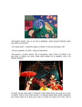 -Mi pequeño ruiseñor -dijo en voz alta la muchachita-, nuestro gracioso Soberano quiere
que cantes en su presencia.
-¡Con mucho gusto! - respondió el pájaro, y reanudó su canto que daba gloria oírlo.
-¡Parecen campanitas de cristal! -observó el mayordomo.
-Mi pequeño y excelente ruiseñor -dijo el mayordomo- tengo el honor de invitarlo a una
gran fiesta en palacio esta noche, donde podrá deleitar con su magnífico canto a Su
Imperial Majestad.
En medio del gran salón donde el Emperador estaba, habían puesto una percha de oro para
el ruiseñor. Toda la Corte estaba presente, y la pequeña fregona había recibido autorización
para situarse detrás de la puerta, pues tenía ya el título de cocinera de la Corte. Todo el
 