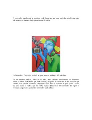 El emperador mando que se quedaría en la Corte, en una jaula particular, con libertad para
salir dos veces durante el día y una durante la noche.
Un buen día el Emperador recibió un gran paquete rotulado: «El ruiseñor».
Era un ruiseñor artificial, imitación del vivo, pero cubierto materialmente de diamantes,
rubíes y zafiros. Sólo había que darle cuerda y se ponía a cantar una de las melodías que
cantaba el de verdad, levantando y bajando la cola, todo él un ascua de plata y oro. Llevaba
una cinta atada al cuello y en ella estaba escrito: «El ruiseñor del Emperador del Japón es
pobre en comparación con el del Emperador de la China».
 