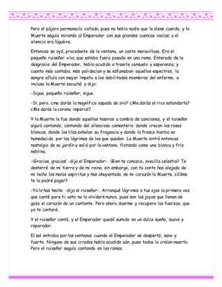 Pero el pájaro permanecía callado, pues no había nadie que le diese cuerda, y la
Muerte seguía mirando al Emperador con sus grandes cuencas vacías; y el
silencio era lúgubre.
Entonces se oyó, procedente de la ventana, un canto maravilloso. Era el
pequeño ruiseñor vivo, que estaba fuera posado en una rama. Enterado de la
desgracia del Emperador, había acudido a traerle consuelo y esperanza; y
cuanto más cantaba, más palidecían y se esfumaban aquellos espectros, la
sangre afluía con mayor ímpetu a los debilitados miembros del enfermo, e
incluso la Muerte escuchó y dijo:
-Sigue, pequeño ruiseñor, sigue.
-Sí, pero, ¿me darás la magnífica espada de oro? ¿Me darás el rico estandarte?
¿Me darás la corona imperial?
Y la Muerte le fue dando aquellos tesoros a cambio de canciones, y el ruiseñor
siguió cantando, cantando del silencioso cementerio donde crecen las rosas
blancas, donde las lilas exhalan su fragancia y donde la fresca hierba es
humedecida por las lágrimas de los que quedan. La Muerte sintió entonces
nostalgia de su jardín y salió por la ventana, flotando como una blanca y fría
neblina.
-¡Gracias, gracias! -dijo el Emperador-. ¡Bien te conozco, avecilla celestial! Te
desterré de mi tierra y de mi reino; sin embargo, con tu canto has alejado de
mi lecho los malos espíritus y has ahuyentado de mi corazón la Muerte. ¿Cómo
te lo podré pagar?
-Ya lo has hecho -dijo el ruiseñor-. Arranqué lágrimas a tus ojos la primera vez
que canté para ti; esto no lo olvidaré nunca, pues son las joyas que llenan de
gozo el corazón de un cantante. Pero ahora duerme y recupera las fuerzas, que
yo te cantaré.
Y el ruiseñor cantó, y el Emperador quedó sumido en un dulce sueño, suave y
reparador.
El sol entraba por las ventanas cuando el Emperador se despertó, sano y
fuerte. Ninguno de sus criados había acudido aún, pues todos lo creían muerto.
Pero el ruiseñor seguía cantando en las ramas.
 
