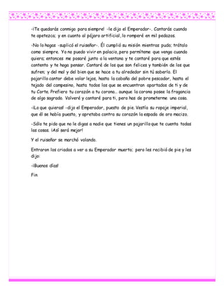 -¡Te quedarás conmigo para siempre! -le dijo el Emperador-. Cantarás cuando
te apetezca; y en cuanto al pájaro artificial, lo romperé en mil pedazos.
-No lo hagas -suplicó el ruiseñor-. Él cumplió su misión mientras pudo; trátalo
como siempre. Yo no puedo vivir en palacio, pero permíteme que venga cuando
quiera; entonces me posaré junto a la ventana y te cantaré para que estés
contento y te haga pensar. Cantaré de los que son felices y también de los que
sufren; y del mal y del bien que se hace a tu alrededor sin tú saberlo. El
pajarillo cantor debe volar lejos, hasta la cabaña del pobre pescador, hasta el
tejado del campesino, hasta todos los que se encuentran apartados de ti y de
tu Corte. Prefiero tu corazón a tu corona… aunque la corona posee la fragancia
de algo sagrado. Volveré y cantaré para ti, pero has de prometerme una cosa.
-¡Lo que quieras! -dijo el Emperador, puesto de pie. Vestía su ropaje imperial,
que él se había puesto, y apretaba contra su corazón la espada de oro macizo.
-Sólo te pido que no le digas a nadie que tienes un pajarillo que te cuenta todas
las cosas. ¡Así será mejor!
Y el ruiseñor se marchó volando.
Entraron los criados a ver a su Emperador muerto; pero les recibió de pie y les
dijo:
-¡Buenos días!
Fin
 