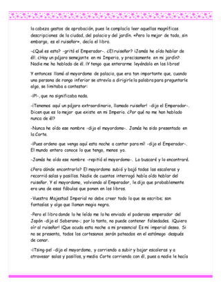 la cabeza gestos de aprobación, pues le complacía leer aquellas magníficas
descripciones de la ciudad, del palacio y del jardín. «Pero lo mejor de todo, sin
embargo, es el ruiseñor», decía el libro.
-¿Qué es esto? -gritó el Emperador-. ¿El ruiseñor? ¡Jamás he oído hablar de
él!. ¿Hay un pájaro semejante en mi Imperio, y precisamente en mi jardín?
Nadie me ha hablado de él. ¡Y tengo que enterarme leyéndolo en los libros!
Y entonces llamó al mayordomo de palacio, que era tan importante que, cuando
una persona de rango inferior se atrevía a dirigirlela palabra para preguntarle
algo, se limitaba a contestar:
-¡P!-, que no significaba nada.
-¡Tenemos aquí un pájaro extraordinario, llamado ruiseñor! -dijo el Emperador-.
Dicen que es lo mejor que existe en mi Imperio. ¿Por qué no me han hablado
nunca de él?
-Nunca he oído ese nombre -dijo el mayordomo-. Jamás ha sido presentado en
la Corte.
-¡Pues ordeno que venga aquí esta noche a cantar para mí! -dijo el Emperador-.
El mundo entero conoce lo que tengo, menos yo.
-Jamás he oído ese nombre -repitió el mayordomo-. Lo buscaré y lo encontraré.
¿Pero dónde encontrarlo? El mayordomo subió y bajó todas las escaleras y
recorrió salas y pasillos. Nadie de cuantos interrogó había oído hablar del
ruiseñor. Y el mayordomo, volviendo al Emperador, le dijo que probablemente
era una de esas fábulas que ponen en los libros.
-Vuestra Majestad Imperial no debe creer todo lo que se escribe; son
fantasías y algo que llaman magia negra.
-Pero el libro donde lo he leído me lo ha enviado el poderoso emperador del
Japón -dijo el Soberano-; por lo tanto, no puede contener falsedades. ¡Quiero
oír al ruiseñor! ¡Que acuda esta noche a mi presencia! Es mi imperial deseo. Si
no se presenta, todos los cortesanos serán pateados en el estómago después
de cenar.
-¡Tsing-pe! -dijo el mayordomo, y corriendo a subir y bajar escaleras y a
atravesar salas y pasillos, y media Corte corriendo con él, pues a nadie le hacía
 