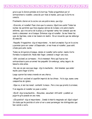 gracia que le dieran patadas en la barriga. Todos preguntaban por el
extraordinario ruiseñor, conocido por todo el mundo, pero que la Corte no
conocía.
Finalmente dieron en la cocina con una pobre moza, que dijo:
-¡Dios mío, el ruiseñor! Pues claro que lo conozco. ¡Qué bien canta! Todas las
noches me permiten que lleve algunas sobras de la mesa a mi pobre madre
enferma, que vive cerca de la playa, y al regresar estoy tan cansada que me
siento a descansar en el bosque. Entonces oigo al ruiseñor. Se me llenan los
ojos de lágrimas, como si me besara mi madre . Es un recuerdo que me embarga
de emoción.
-Pequeña friegaplatos -dijo el mayordomo-, te daré un empleo fijo en la cocina
y permiso para ver comer al Emperador, si nos traes al ruiseñor, pues está
citado para esta noche.
Todos se dirigieron al bosque, donde el ruiseñor solía cantar; media Corte
formaba la expedición. Nada más llegar, comenzó a mugir una vaca.
-¡Oh! -exclamó un cortesano-. ¡Ya lo tenemos! ¡Pero qué fuerza tan
extraordinaria para un animal tan pequeño! Sin embargo, estoy seguro de
haberlo oído antes.
-No, eso es una vaca que muge -dijo la muchacha-. Aún tenemos que andar
mucho para llegar al sitio.
Luego oyeron las ranas croando en una charca.
-¡Magnífico! -exclamó el capellán imperial de los chinos-. Ya lo oigo, suena como
campanillas de iglesia.
-¡Que va, si son las ranas! -contestó la moza-. Pero creo que pronto lo oiremos.
Y en seguida el ruiseñor se puso a cantar.
-¡Es él! -dijo la muchachita-. ¡Escuchen, escuchen! ¡Allí está! -y señaló un
pajarito gris posado en una rama.
-¿Es posible? -dijo el mayordomo-. Jamás lo habría imaginado así. ¡Qué vulgar!
Sin duda que ha perdido el color al ver a unos personajes tan distinguidos que
han venido a verlo.
 