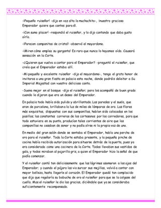 -¡Pequeño ruiseñor! -dijo en voz alta la muchachita-, ¡nuestro gracioso
Emperador quiere que cantes para él.
-¡Con sumo placer! -respondió el ruiseñor, y lo dijo cantando que daba gusto
oírlo.
-¡Parecen campanitas de cristal! -observó el mayordomo.
-¡Miren cómo emplea su garganta! Es raro que nunca lo hayamos oído. Causará
sensación en la Corte.
-¿Quieren que vuelva a cantar para el Emperador? -preguntó el ruiseñor, que
creía que el Emperador estaba allí.
-Mi pequeño y excelente ruiseñor -dijo el mayordomo-, tengo el grato honor de
invitaros a una gran fiesta en palacio esta noche, donde podréis deleitar a Su
Imperial Majestad con vuestro delicioso canto.
-Suena mejor en el bosque -dijo el ruiseñor; pero los acompañó de buen grado
cuando le dijeron que era un deseo del Emperador.
En palacio todo había sido pulido y abrillantado. Las paredes y el suelo, que
eran de porcelana, brillaban a la luz de miles de lámparas de oro. Las flores
más exquisitas, dispuestas con sus campanillas, habían sido colocadas en los
pasillos; las constantes carreras de los cortesanos por los corredores, para que
todo estuviera en su punto, producían tales corrientes de aire que las
campanillas no cesaban de sonar y no podía oírse ni la propia voz de uno.
En medio del gran salón donde se sentaba el Emperador, había una percha de
oro para el ruiseñor. Toda la Corte estaba presente, y la pequeña pinche de
cocina había recibido autorización para situarse detrás de la puerta, pues ya
era considerada como una cocinera de la Corte. Todos llevaban sus vestidos de
gala, y todos miraban al pajarillo gris, a quien el Emperador hizo la señal de que
podía comenzar.
Y el ruiseñor cantó tan deliciosamente que las lágrimas asomaron a los ojos del
Emperador; y cuando el pájaro las vio surcar sus mejillas, volvió a cantar con
mayor belleza, hasta llegarle al corazón. El Emperador quedó tan complacido
que dijo que regalaría su babucha de oro al ruiseñor para que se la colgase del
cuello. Mas el ruiseñor le dio las gracias, diciéndole que ya se consideraba
suficientemente recompensado.
 