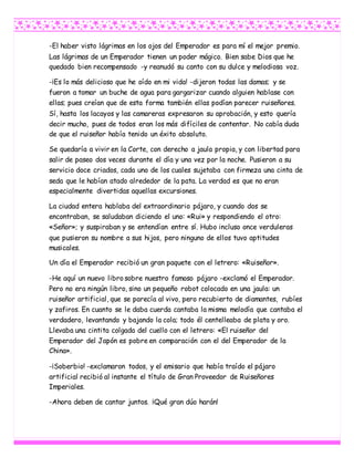 -El haber visto lágrimas en los ojos del Emperador es para mí el mejor premio.
Las lágrimas de un Emperador tienen un poder mágico. Bien sabe Dios que he
quedado bien recompensado -y reanudó su canto con su dulce y melodiosa voz.
-¡Es lo más delicioso que he oído en mi vida! -dijeron todas las damas; y se
fueron a tomar un buche de agua para gargarizar cuando alguien hablase con
ellas; pues creían que de esta forma también ellas podían parecer ruiseñores.
Sí, hasta los lacayos y las camareras expresaron su aprobación, y esto quería
decir mucho, pues de todos eran los más difíciles de contentar. No cabía duda
de que el ruiseñor había tenido un éxito absoluto.
Se quedaría a vivir en la Corte, con derecho a jaula propia, y con libertad para
salir de paseo dos veces durante el día y una vez por la noche. Pusieron a su
servicio doce criados, cada uno de los cuales sujetaba con firmeza una cinta de
seda que le habían atado alrededor de la pata. La verdad es que no eran
especialmente divertidas aquellas excursiones.
La ciudad entera hablaba del extraordinario pájaro, y cuando dos se
encontraban, se saludaban diciendo el uno: «Rui» y respondiendo el otro:
«Señor»; y suspiraban y se entendían entre sí. Hubo incluso once verduleras
que pusieron su nombre a sus hijos, pero ninguno de ellos tuvo aptitudes
musicales.
Un día el Emperador recibió un gran paquete con el letrero: «Ruiseñor».
-He aquí un nuevo libro sobre nuestro famoso pájaro -exclamó el Emperador.
Pero no era ningún libro, sino un pequeño robot colocado en una jaula: un
ruiseñor artificial, que se parecía al vivo, pero recubierto de diamantes, rubíes
y zafiros. En cuanto se le daba cuerda cantaba la misma melodía que cantaba el
verdadero, levantando y bajando la cola; todo él centelleaba de plata y oro.
Llevaba una cintita colgada del cuello con el letrero: «El ruiseñor del
Emperador del Japón es pobre en comparación con el del Emperador de la
China».
-¡Soberbio! -exclamaron todos, y el emisario que había traído el pájaro
artificial recibió al instante el título de Gran Proveedor de Ruiseñores
Imperiales.
-Ahora deben de cantar juntos. ¡Qué gran dúo harán!
 